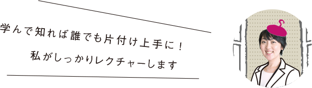 学んで知れば誰でも片付け上手に！私がしっかりレクチャーします