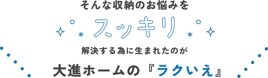 そんな収納のお悩みをスッキリ解決するために生まれたのが大進ホームの「ラクいえ」